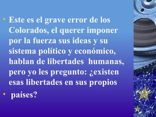 Este es el grave error de los Colorados, el querer imponer por la fuerza sus ideas y su sistema político y económico, hablan de libertades  humanas, pero yo les pregunto: ¿existen esas libertades en sus propios   países? 