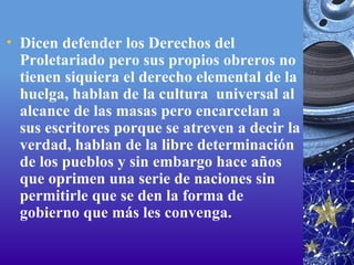 Dicen defender los Derechos del Proletariado pero sus propios obreros no tienen siquiera el derecho elemental de la huelga, hablan de la cultura  universal al alcance de las masas pero encarcelan a sus escritores porque se atreven a decir la verdad, hablan de la libre determinación de los pueblos y sin embargo hace años que oprimen una serie de naciones sin permitirle que se den la forma de gobierno que más les convenga.  