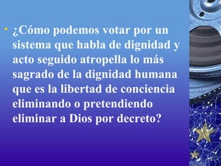 ¿Cómo podemos votar por un sistema que habla de dignidad y acto seguido atropella lo más sagrado de la dignidad humana que es la libertad de conciencia eliminando o pretendiendo eliminar a Dios por decreto?  