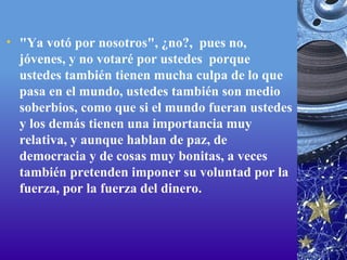 "Ya votó por nosotros", ¿no?,  pues no, jóvenes, y no votaré por ustedes  porque ustedes también tienen mucha culpa de lo que pasa en el mundo, ustedes también son medio soberbios, como que si el mundo fueran ustedes y los demás tienen una importancia muy relativa, y aunque hablan de paz, de democracia y de cosas muy bonitas, a veces también pretenden imponer su voluntad por la fuerza, por la fuerza del dinero.  