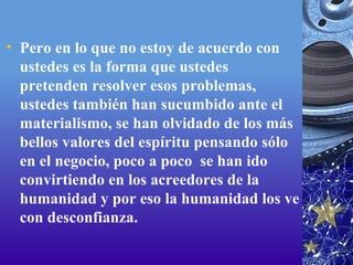 Pero en lo que no estoy de acuerdo con ustedes es la forma que ustedes pretenden resolver esos problemas, ustedes también han sucumbido ante el materialismo, se han olvidado de los más bellos valores del espíritu pensando sólo en el negocio, poco a poco  se han ido convirtiendo en los acreedores de la humanidad y por eso la humanidad los ve con desconfianza. 
