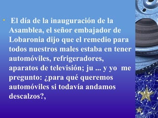   El día de la inauguración de la Asamblea, el señor embajador de Lobaronia dijo que el remedio para todos nuestros males estaba en tener automóviles, refrigeradores, aparatos de televisión; ju ... y yo  me pregunto: ¿para qué queremos automóviles si todavía andamos descalzos?,  