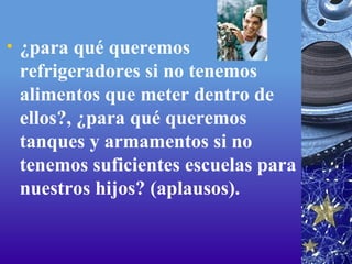 ¿para qué queremos refrigeradores si no tenemos alimentos que meter dentro de ellos?, ¿para qué queremos tanques y armamentos si no tenemos suficientes escuelas para nuestros hijos? (aplausos).  