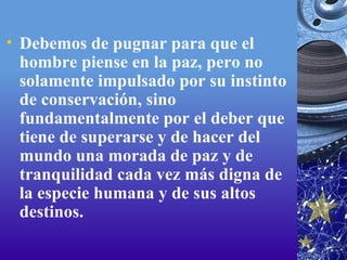 Debemos de pugnar para que el hombre piense en la paz, pero no solamente impulsado por su instinto de conservación, sino fundamentalmente por el deber que tiene de superarse y de hacer del mundo una morada de paz y de tranquilidad cada vez más digna de la especie humana y de sus altos destinos. 