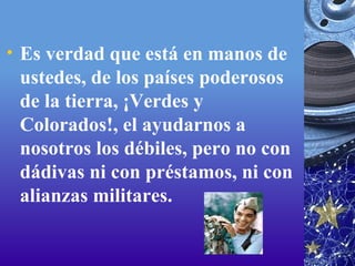 Es verdad que está en manos de ustedes, de los países poderosos de la tierra, ¡Verdes y Colorados!, el ayudarnos a nosotros los débiles, pero no con dádivas ni con préstamos, ni con alianzas militares. 