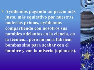 Ayúdennos pagando un precio más justo, más equitativo por nuestras materias primas, ayúdennos compartiendo con nosotros sus notables adelantos en la ciencia, en la técnica... pero no para fabricar bombas sino para acabar con el hambre y con la miseria (aplausos).  