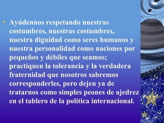 Ayúdennos respetando nuestras costumbres, nuestras costumbres, nuestra dignidad como seres humanos y nuestra personalidad como naciones por pequeños y débiles que seamos; practiquen la tolerancia y la verdadera fraternidad que nosotros sabremos corresponderles, pero dejen ya de tratarnos como simples peones de ajedrez en el tablero de la política internacional. 