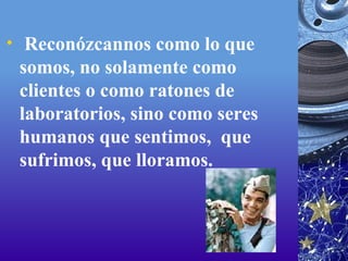   Reconózcannos como lo que somos, no solamente como clientes o como ratones de laboratorios, sino como seres humanos que sentimos,  que sufrimos, que lloramos. 
