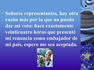Señores representantes, hay otra razón más por la que no puedo dar mi voto: hace exactamente veinticuatro horas que presenté mi renuncia como embajador de mi país, espero me sea aceptada.  