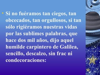 Si no fuéramos tan ciegos, tan obcecados, tan orgullosos, si tan sólo rigiéramos nuestras vidas por las sublimes palabras, que hace dos mil años, dijo aquel humilde carpintero de Galilea, sencillo, descalzo, sin frac ni condecoraciones: 