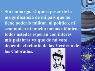 Sin embargo, sé que a pesar de la insignificancia de mi país que no tiene poderío militar, ni político, ni económico ni mucho menos atómico, todos ustedes esperan con interés mis palabras ya que de mi voto depende el triunfo de los Verdes o de los Colorados. 