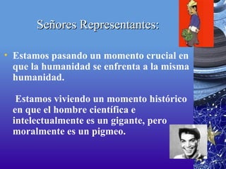 Señores Representantes: Estamos pasando un momento crucial en que la humanidad se enfrenta a la misma humanidad.  Estamos viviendo un momento histórico en que el hombre científica e intelectualmente es un gigante, pero moralmente es un pigmeo. 
