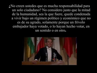 ¿ No creen ustedes que es mucha responsabilidad para un solo ciudadano? No considero justo que la mitad de la humanidad, sea la que fuere, quede condenada a vivir bajo un régimen político y económico que no es de su agrado, solamente porque un frívolo embajador haya votado, o lo hayan hecho votar ,  en un sentido o en otro .  