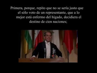 Primera, porque, repito que no se sería justo que el sólo voto de un representante, que a lo mejor está enfermo del hígado, decidiera el destino de cien naciones;  