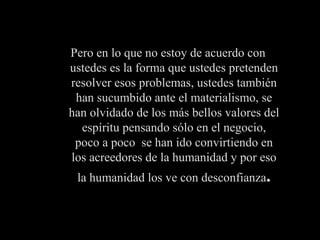 Pero en lo que no estoy de acuerdo con ustedes es la forma que ustedes pretenden resolver esos problemas, ustedes también han sucumbido ante el materialismo, se han olvidado de los más bellos valores del espíritu pensando sólo en el negocio, poco a poco  se han ido convirtiendo en los acreedores de la humanidad y por eso la humanidad los ve con desconfianza . 
