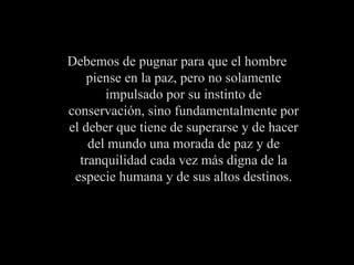 Debemos de pugnar para que el hombre piense en la paz, pero no solamente impulsado por su instinto de conservación, sino fundamentalmente por el deber que tiene de superarse y de hacer del mundo una morada de paz y de tranquilidad cada vez más digna de la especie humana y de sus altos destinos. 