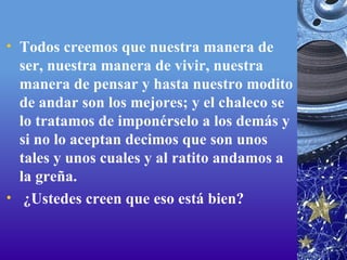 Todos creemos que nuestra manera de ser, nuestra manera de vivir, nuestra manera de pensar y hasta nuestro modito de andar son los mejores; y el chaleco se lo tratamos de imponérselo a los demás y si no lo aceptan decimos que son unos tales y unos cuales y al ratito andamos a la greña.   ¿Ustedes creen que eso está bien? 