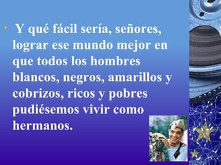   Y qué fácil sería, señores, lograr ese mundo mejor en que todos los hombres blancos, negros, amarillos y cobrizos, ricos y pobres pudiésemos vivir como hermanos. 