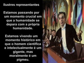 Ilustres representantes
Estamos passando por
um momento crucial em
que a humanidade se
depara com a própria
humanidade.
Estamos vivendo um
momento histórico em
que o homem científica
e intelectualmente é um
gigante, mas
moralmente é um
pigmeu.
 