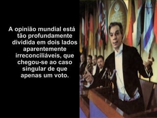 A opinião mundial está
tão profundamente
dividida em dois lados
aparentemente
irreconciliáveis, que
chegou-se ao caso
singular de que
apenas um voto.
 