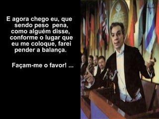 E agora chego eu, que
sendo peso pena,
como alguém disse,
conforme o lugar que
eu me coloque, farei
pender a balança.
Façam-me o favor! ...
 