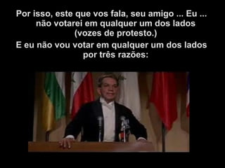 Por isso, este que vos fala, seu amigo ... Eu ...
não votarei em qualquer um dos lados
(vozes de protesto.)
E eu não vou votar em qualquer um dos lados
por três razões:
 