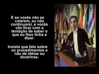 E se vocês não se
calarem, eu não
continuarei, e vocês
vão ficar com a
tentação de saber o
que eu lhes tinha a
dizer.
Insisto que falo sobre
os procedimentos e
não de idéias ou
doutrinas.
 