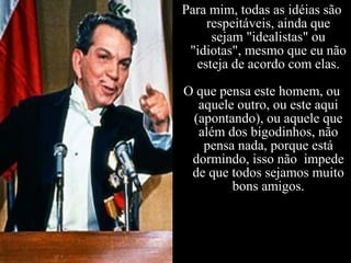 Para mim, todas as idéias são
respeitáveis, ainda que
sejam "idealistas" ou
"idiotas", mesmo que eu não
esteja de acordo com elas.
O que pensa este homem, ou
aquele outro, ou este aqui
(apontando), ou aquele que
além dos bigodinhos, não
pensa nada, porque está
dormindo, isso não impede
de que todos sejamos muito
bons amigos.
 