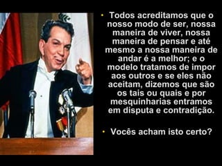 • Todos acreditamos que o
nosso modo de ser, nossa
maneira de viver, nossa
maneira de pensar e até
mesmo a nossa maneira de
andar é a melhor; e o
modelo tratamos de impor
aos outros e se eles não
aceitam, dizemos que são
os tais ou quais e por
mesquinharias entramos
em disputa e contradição.
• Vocês acham isto certo?
 