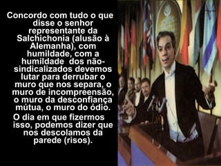 Concordo com tudo o que
disse o senhor
representante da
Salchichonia (alusão à
Alemanha), com
humildade, com a
humildade dos não-
sindicalizados devemos
lutar para derrubar o
muro que nos separa, o
muro de incompreensão,
o muro da desconfiança
mútua, o muro do ódio.
O dia em que fizermos
isso, podemos dizer que
nos descolamos da
parede (risos).
 