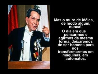 Mas o muro de idéias,
de modo algum,
nunca!.
O dia em que
pensarmos e
agirmos da mesma
forma, deixaremos
de ser homens para
nos
transformarmos em
máquinas, em
automatos.
 