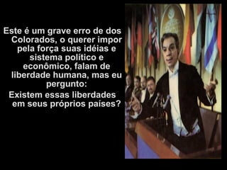 Este é um grave erro de dos
Colorados, o querer impor
pela força suas idéias e
sistema político e
econômico, falam de
liberdade humana, mas eu
pergunto:
Existem essas liberdades
em seus próprios países?
 