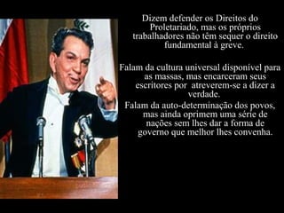 Dizem defender os Direitos do
Proletariado, mas os próprios
trabalhadores não têm sequer o direito
fundamental à greve.
Falam da cultura universal disponível para
as massas, mas encarceram seus
escritores por atreverem-se a dizer a
verdade.
Falam da auto-determinação dos povos,
mas ainda oprimem uma série de
nações sem lhes dar a forma de
governo que melhor lhes convenha.
 