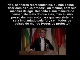 Não, senhores representantes, eu não posso
ficar com os “Colorados", ou melhor, com sua
maneira de agir. Respeito a sua maneira de
pensar, até mais do que eles, mas eu não
posso dar meu voto para que seu sistema
seja implantado pela força em todos os
países do mundo (vozes de protesto)
 