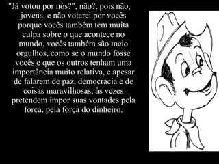 "Já votou por nós?", não?, pois não,
jovens, e não votarei por vocês
porque vocês também tem muita
culpa sobre o que acontece no
mundo, vocês também são meio
orgulhos, como se o mundo fosse
vocês e que os outros tenham uma
importância muito relativa, e apesar
de falarem de paz, democracia e de
coisas maravilhosas, às vezes
pretendem impor suas vontades pela
força, pela força do dinheiro.
 