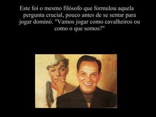 Este foi o mesmo filósofo que formulou aquela
pergunta crucial, pouco antes de se sentar para
jogar dominó. "Vamos jogar como cavalheiros ou
como o que somos?"
 