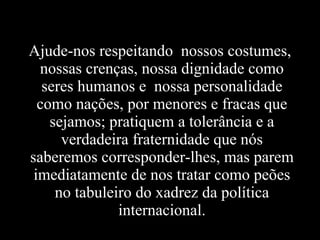 Ajude-nos respeitando nossos costumes,
nossas crenças, nossa dignidade como
seres humanos e nossa personalidade
como nações, por menores e fracas que
sejamos; pratiquem a tolerância e a
verdadeira fraternidade que nós
saberemos corresponder-lhes, mas parem
imediatamente de nos tratar como peões
no tabuleiro do xadrez da política
internacional.
 