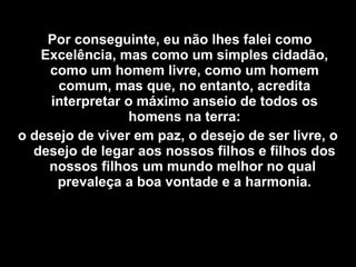 Por conseguinte, eu não lhes falei como
Excelência, mas como um simples cidadão,
como um homem livre, como um homem
comum, mas que, no entanto, acredita
interpretar o máximo anseio de todos os
homens na terra:
o desejo de viver em paz, o desejo de ser livre, o
desejo de legar aos nossos filhos e filhos dos
nossos filhos um mundo melhor no qual
prevaleça a boa vontade e a harmonia.
 