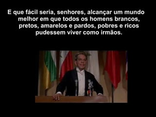 E que fácil seria, senhores, alcançar um mundo
melhor em que todos os homens brancos,
pretos, amarelos e pardos, pobres e ricos
pudessem viver como irmãos.
 