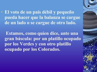 El voto de un país débil y pequeño pueda hacer que la balanza se cargue de un lado o se cargue de otro lado.  Estamos, como quien dice, ante una gran báscula: por un platillo ocupado por los Verdes y con otro platillo ocupado por los Colorados. 