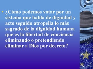 ¿Cómo podemos votar por un sistema que habla de dignidad y acto seguido atropella lo más sagrado de la dignidad humana que es la libertad de conciencia eliminando o pretendiendo eliminar a Dios por decreto?  
