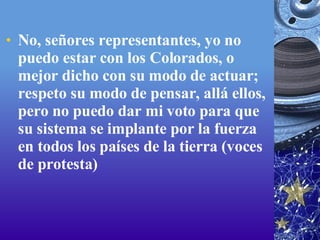 No, señores representantes, yo no puedo estar con los Colorados, o mejor dicho con su modo de actuar; respeto su modo de pensar, allá ellos, pero no puedo dar mi voto para que su sistema se implante por la fuerza en todos los países de la tierra (voces de protesta)  