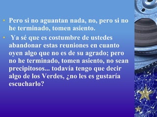 Pero si no aguantan nada, no, pero si no he terminado, tomen asiento.   Ya sé que es costumbre de ustedes abandonar estas reuniones en cuanto oyen algo que no es de su agrado; pero no he terminado, tomen asiento, no sean precipitosos... todavía tengo que decir algo de los Verdes, ¿no les es gustaría escucharlo? 