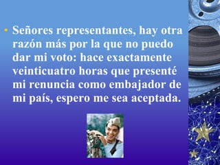 Señores representantes, hay otra razón más por la que no puedo dar mi voto: hace exactamente veinticuatro horas que presenté mi renuncia como embajador de mi país, espero me sea aceptada.  