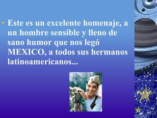 Este es un excelente homenaje, a un hombre sensible y lleno de sano humor que nos legó MEXICO, a todos sus hermanos latinoamericanos... 