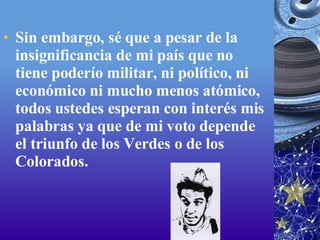 Sin embargo, sé que a pesar de la insignificancia de mi país que no tiene poderío militar, ni político, ni económico ni mucho menos atómico, todos ustedes esperan con interés mis palabras ya que de mi voto depende el triunfo de los Verdes o de los Colorados. 