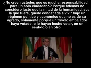 ¿No creen ustedes que es mucha responsabilidad
para un solo ciudadano? Porque ademas no
considero justo que la mitad de la humanidad, sea
la que fuere, quede condenada a vivir bajo un
régimen político y económico que no es de su
agrado, solamente porque un frívolo embajador
haya votado, o lo hayan hecho votar, en un
sentido o en otro.
 