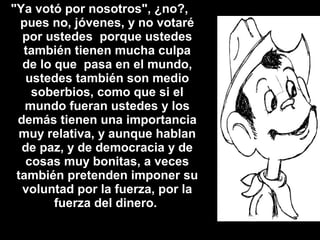 "Ya votó por nosotros", ¿no?,
pues no, jóvenes, y no votaré
por ustedes porque ustedes
también tienen mucha culpa
de lo que pasa en el mundo,
ustedes también son medio
soberbios, como que si el
mundo fueran ustedes y los
demás tienen una importancia
muy relativa, y aunque hablan
de paz, y de democracia y de
cosas muy bonitas, a veces
también pretenden imponer su
voluntad por la fuerza, por la
fuerza del dinero.
 