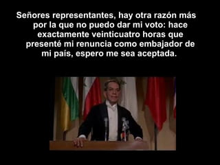 Señores representantes, hay otra razón más
por la que no puedo dar mi voto: hace
exactamente veinticuatro horas que
presenté mi renuncia como embajador de
mi país, espero me sea aceptada.
 