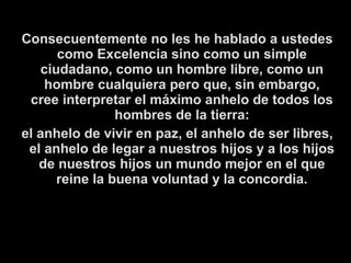 Consecuentemente no les he hablado a ustedes
como Excelencia sino como un simple
ciudadano, como un hombre libre, como un
hombre cualquiera pero que, sin embargo,
cree interpretar el máximo anhelo de todos los
hombres de la tierra:
el anhelo de vivir en paz, el anhelo de ser libres,
el anhelo de legar a nuestros hijos y a los hijos
de nuestros hijos un mundo mejor en el que
reine la buena voluntad y la concordia.
 